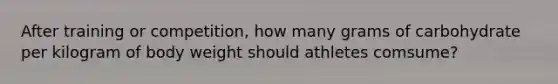 After training or competition, how many grams of carbohydrate per kilogram of body weight should athletes comsume?