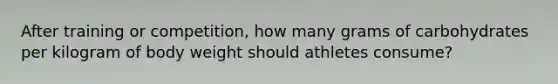 After training or competition, how many grams of carbohydrates per kilogram of body weight should athletes consume?