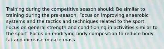 Training during the competitive season should: Be similar to training during the pre-season. Focus on improving anaerobic systems and the tactics and techniques related to the sport. Focus on general strength and conditioning in activities similar to the sport. Focus on modifying body composition to reduce body fat and increase muscle mass