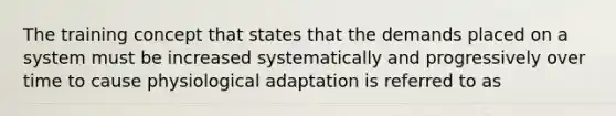 The training concept that states that the demands placed on a system must be increased systematically and progressively over time to cause physiological adaptation is referred to as