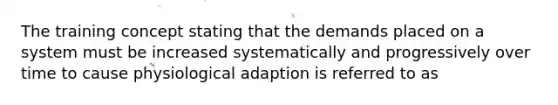 The training concept stating that the demands placed on a system must be increased systematically and progressively over time to cause physiological adaption is referred to as