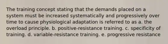 The training concept stating that the demands placed on a system must be increased systematically and progressively over time to cause physiological adaptation is referred to as a. the overload principle. b. positive-resistance training. c. specificity of training. d. variable-resistance training. e. progressive resistance