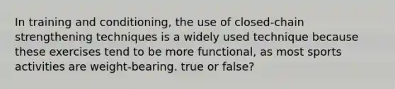 In training and conditioning, the use of closed-chain strengthening techniques is a widely used technique because these exercises tend to be more functional, as most sports activities are weight-bearing. true or false?