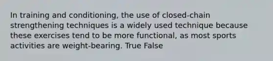 In training and conditioning, the use of closed-chain strengthening techniques is a widely used technique because these exercises tend to be more functional, as most sports activities are weight-bearing. True False