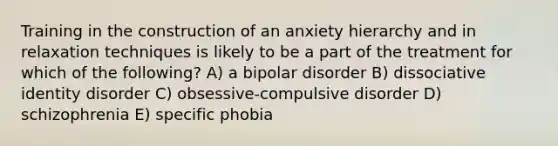 Training in the construction of an anxiety hierarchy and in relaxation techniques is likely to be a part of the treatment for which of the following? A) a bipolar disorder B) dissociative identity disorder C) obsessive-compulsive disorder D) schizophrenia E) specific phobia