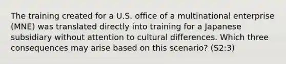 The training created for a U.S. office of a multinational enterprise (MNE) was translated directly into training for a Japanese subsidiary without attention to cultural differences. Which three consequences may arise based on this scenario? (S2:3)