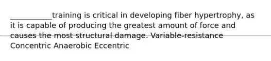 ___________training is critical in developing fiber hypertrophy, as it is capable of producing the greatest amount of force and causes the most structural damage. Variable-resistance Concentric Anaerobic Eccentric