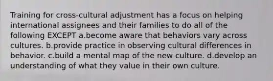 Training for cross-cultural adjustment has a focus on helping international assignees and their families to do all of the following EXCEPT a.become aware that behaviors vary across cultures. b.provide practice in observing cultural differences in behavior. c.build a mental map of the new culture. d.develop an understanding of what they value in their own culture.