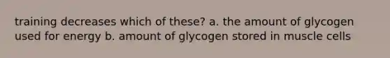 training decreases which of these? a. the amount of glycogen used for energy b. amount of glycogen stored in muscle cells