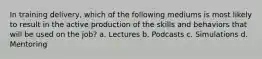 In training delivery, which of the following mediums is most likely to result in the active production of the skills and behaviors that will be used on the job? a. Lectures b. Podcasts c. Simulations d. Mentoring