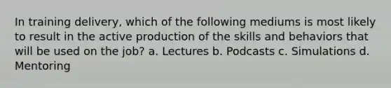 In training delivery, which of the following mediums is most likely to result in the active production of the skills and behaviors that will be used on the job? a. Lectures b. Podcasts c. Simulations d. Mentoring