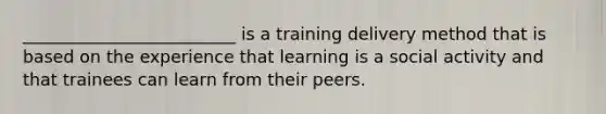 _________________________ is a training delivery method that is based on the experience that learning is a social activity and that trainees can learn from their peers.