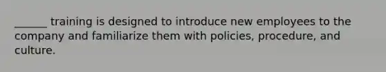 ______ training is designed to introduce new employees to the company and familiarize them with policies, procedure, and culture.