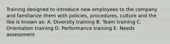 Training designed to introduce new employees to the company and familiarize them with policies, procedures, culture and the like is known as: A. Diversity training B. Team training C. Orientation training D. Performance training E. Needs assessment