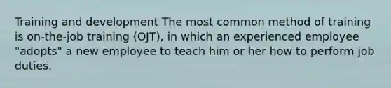 Training and development The most common method of training is on-the-job training (OJT), in which an experienced employee "adopts" a new employee to teach him or her how to perform job duties.