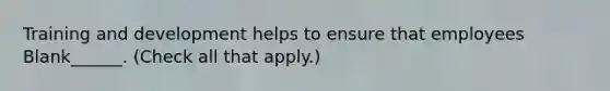 Training and development helps to ensure that employees Blank______. (Check all that apply.)