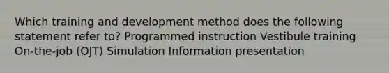 Which training and development method does the following statement refer to? Programmed instruction Vestibule training On-the-job (OJT) Simulation Information presentation