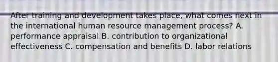 After training and development takes place, what comes next in the international human resource management process? A. performance appraisal B. contribution to organizational effectiveness C. compensation and benefits D. labor relations