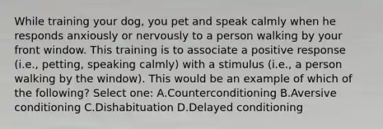 While training your dog, you pet and speak calmly when he responds anxiously or nervously to a person walking by your front window. This training is to associate a positive response (i.e., petting, speaking calmly) with a stimulus (i.e., a person walking by the window). This would be an example of which of the following? Select one: A.Counterconditioning B.Aversive conditioning C.Dishabituation D.Delayed conditioning