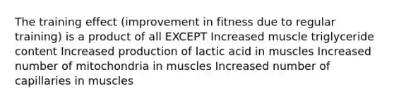 The training effect (improvement in fitness due to regular training) is a product of all EXCEPT Increased muscle triglyceride content Increased production of lactic acid in muscles Increased number of mitochondria in muscles Increased number of capillaries in muscles