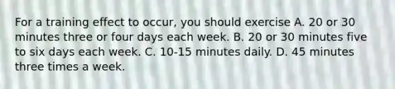 For a training effect to occur, you should exercise A. 20 or 30 minutes three or four days each week. B. 20 or 30 minutes five to six days each week. C. 10-15 minutes daily. D. 45 minutes three times a week.