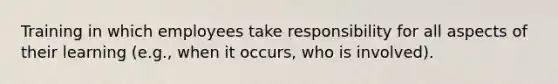 Training in which employees take responsibility for all aspects of their learning (e.g., when it occurs, who is involved).