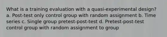 What is a training evaluation with a quasi-experimental design? a. Post-test only control group with random assignment b. Time series c. Single group pretest-post-test d. Pretest-post-test control group with random assignment to group