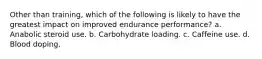 Other than training, which of the following is likely to have the greatest impact on improved endurance performance? a. Anabolic steroid use. b. Carbohydrate loading. c. Caffeine use. d. Blood doping.