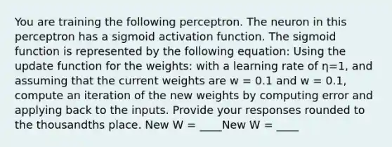 You are training the following perceptron. The neuron in this perceptron has a sigmoid activation function. The sigmoid function is represented by the following equation: Using the update function for the weights: with a learning rate of η=1, and assuming that the current weights are w = 0.1 and w = 0.1, compute an iteration of the new weights by computing error and applying back to the inputs. Provide your responses rounded to the thousandths place. New W = ____New W = ____