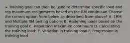 ➢ Training goal can then be used to determine specific load and rep maximum assignments based on the RM continuum Choose the correct option from below as described from above? A. 1RM and Multiple RM testing options B. Assigning loads based on the training goal C. Repetition maximum continuum D. Calculating the training load: E. Variation in training load F. Progression in training load