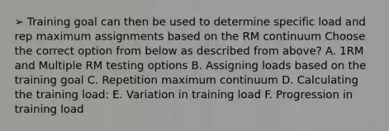 ➢ Training goal can then be used to determine specific load and rep maximum assignments based on the RM continuum Choose the correct option from below as described from above? A. 1RM and Multiple RM testing options B. Assigning loads based on the training goal C. Repetition maximum continuum D. Calculating the training load: E. Variation in training load F. Progression in training load