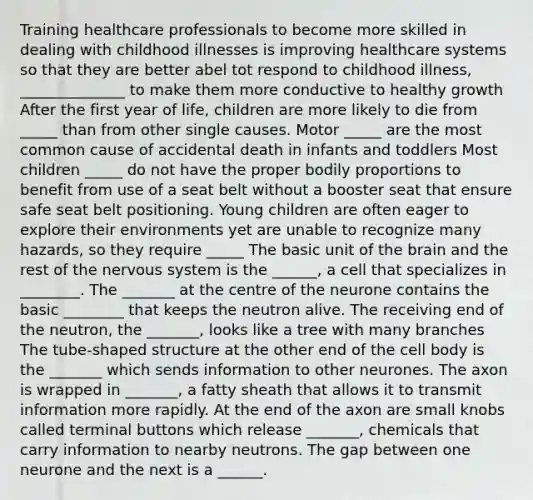 Training healthcare professionals to become more skilled in dealing with childhood illnesses is improving healthcare systems so that they are better abel tot respond to childhood illness, ______________ to make them more conductive to healthy growth After the first year of life, children are more likely to die from _____ than from other single causes. Motor _____ are the most common cause of accidental death in infants and toddlers Most children _____ do not have the proper bodily proportions to benefit from use of a seat belt without a booster seat that ensure safe seat belt positioning. Young children are often eager to explore their environments yet are unable to recognize many hazards, so they require _____ The basic unit of the brain and the rest of the nervous system is the ______, a cell that specializes in ________. The _______ at the centre of the neurone contains the basic ________ that keeps the neutron alive. The receiving end of the neutron, the _______, looks like a tree with many branches The tube-shaped structure at the other end of the cell body is the _______ which sends information to other neurones. The axon is wrapped in _______, a fatty sheath that allows it to transmit information more rapidly. At the end of the axon are small knobs called terminal buttons which release _______, chemicals that carry information to nearby neutrons. The gap between one neurone and the next is a ______.