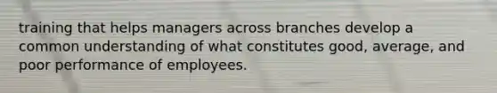 training that helps managers across branches develop a common understanding of what constitutes good, average, and poor performance of employees.