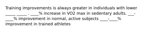 Training improvements is always greater in individuals with lower _____ _____ . ____% increase in VO2 max in sedentary adults. ___-____% improvement in normal, active subjects ____-____% improvement in trained athletes