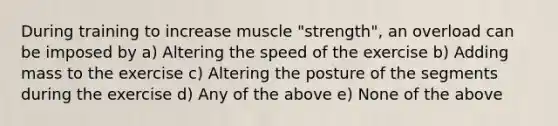 During training to increase muscle "strength", an overload can be imposed by a) Altering the speed of the exercise b) Adding mass to the exercise c) Altering the posture of the segments during the exercise d) Any of the above e) None of the above