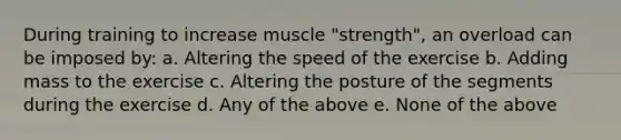 During training to increase muscle "strength", an overload can be imposed by: a. Altering the speed of the exercise b. Adding mass to the exercise c. Altering the posture of the segments during the exercise d. Any of the above e. None of the above