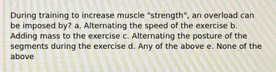 During training to increase muscle "strength", an overload can be imposed by? a. Alternating the speed of the exercise b. Adding mass to the exercise c. Alternating the posture of the segments during the exercise d. Any of the above e. None of the above