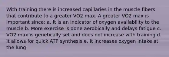 With training there is increased capillaries in the muscle fibers that contribute to a greater VO2 max. A greater VO2 max is important since: a. It is an indicator of oxygen availability to the muscle b. More exercise is done aerobically and delays fatigue c. VO2 max is genetically set and does not increase with training d. It allows for quick ATP synthesis e. It increases oxygen intake at the lung