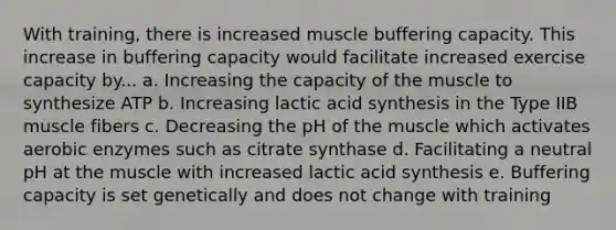 With training, there is increased muscle buffering capacity. This increase in buffering capacity would facilitate increased exercise capacity by... a. Increasing the capacity of the muscle to synthesize ATP b. Increasing lactic acid synthesis in the Type IIB muscle fibers c. Decreasing the pH of the muscle which activates aerobic enzymes such as citrate synthase d. Facilitating a neutral pH at the muscle with increased lactic acid synthesis e. Buffering capacity is set genetically and does not change with training