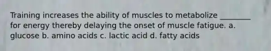 Training increases the ability of muscles to metabolize ________ for energy thereby delaying the onset of muscle fatigue. a. glucose b. amino acids c. lactic acid d. fatty acids