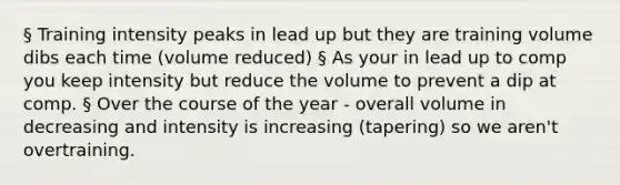 § Training intensity peaks in lead up but they are training volume dibs each time (volume reduced) § As your in lead up to comp you keep intensity but reduce the volume to prevent a dip at comp. § Over the course of the year - overall volume in decreasing and intensity is increasing (tapering) so we aren't overtraining.