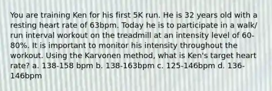 You are training Ken for his first 5K run. He is 32 years old with a resting heart rate of 63bpm. Today he is to participate in a walk/ run interval workout on the treadmill at an intensity level of 60-80%. It is important to monitor his intensity throughout the workout. Using the Karvonen method, what is Ken's target heart rate? a. 138-158 bpm b. 138-163bpm c. 125-146bpm d. 136-146bpm