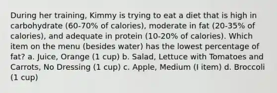 During her training, Kimmy is trying to eat a diet that is high in carbohydrate (60-70% of calories), moderate in fat (20-35% of calories), and adequate in protein (10-20% of calories). Which item on the menu (besides water) has the lowest percentage of fat? a. Juice, Orange (1 cup) b. Salad, Lettuce with Tomatoes and Carrots, No Dressing (1 cup) c. Apple, Medium (I item) d. Broccoli (1 cup)