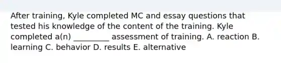 After training, Kyle completed MC and essay questions that tested his knowledge of the content of the training. Kyle completed a(n) _________ assessment of training. A. reaction B. learning C. behavior D. results E. alternative