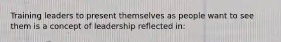 Training leaders to present themselves as people want to see them is a concept of leadership reflected in: