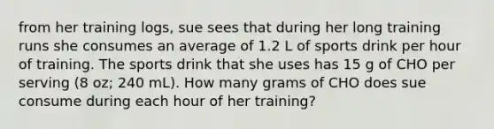 from her training logs, sue sees that during her long training runs she consumes an average of 1.2 L of sports drink per hour of training. The sports drink that she uses has 15 g of CHO per serving (8 oz; 240 mL). How many grams of CHO does sue consume during each hour of her training?