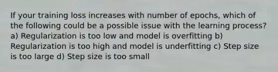 If your training loss increases with number of epochs, which of the following could be a possible issue with the learning process? a) Regularization is too low and model is overfitting b) Regularization is too high and model is underfitting c) Step size is too large d) Step size is too small