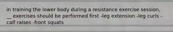 in training the lower body during a resistance exercise session, __ exercises should be performed first -leg extension -leg curls -calf raises -front squats