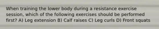 When training the lower body during a resistance exercise session, which of the following exercises should be performed first? A) Leg extension B) Calf raises C) Leg curls D) Front squats