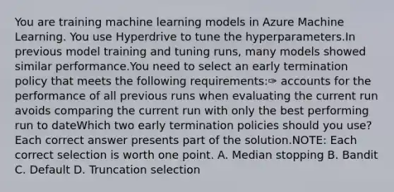 You are training machine learning models in Azure Machine Learning. You use Hyperdrive to tune the hyperparameters.In previous model training and tuning runs, many models showed similar performance.You need to select an early termination policy that meets the following requirements:✑ accounts for the performance of all previous runs when evaluating the current run avoids comparing the current run with only the best performing run to dateWhich two early termination policies should you use? Each correct answer presents part of the solution.NOTE: Each correct selection is worth one point. A. Median stopping B. Bandit C. Default D. Truncation selection